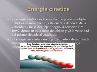  La energía cinética es la energía que posee un objeto
debido a su movimiento, esta energia depende de la
velocidad y masa del objeto según la ecuación E =
1mv2, donde m es la masa del objeto y v2 la velocidad
del mismo elevada al cuadrado.
 La energía asociada a un objeto situado a determinada
altura sobre una superficie se denomina energía
potencial
 