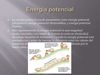  La energía potencial puede presentarse como energía potencial
gravitatoria, energía potencial electrostática, y energía potencial
elástica.
 Más rigurosamente, la energía potencial es una magnitud
escalar asociada a un campo de fuerzas (o como en elasticidad
un campo tensorial de tensiones). Cuando la energía potencial está
asociada a un campo de fuerzas, la diferencia entre los valores del
campo en dos puntos A y B es igual al trabajo realizado por la
fuerza para cualquier recorrido entre B y A.
 