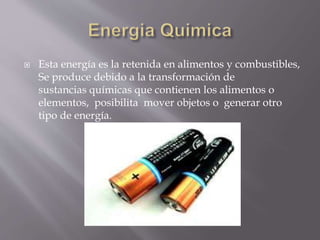  Esta energía es la retenida en alimentos y combustibles,
Se produce debido a la transformación de
sustancias químicas que contienen los alimentos o
elementos, posibilita mover objetos o generar otro
tipo de energía.
 