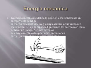  La energía mecánica se debe a la posición y movimiento de un
cuerpo y es la suma de
la energía potencial, cinética y energía elástica de un cuerpo en
movimiento. Refleja la capacidad que tienen los cuerpos con masa
de hacer un trabajo. Algunos ejemplos
de energía mecánica los podríamos encontrar en
la energía hidráulica, eólica y mareomotriz.
 