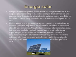  El espectro electromagnético de la luz solar en la superficie terrestre está
ocupado principalmente por luz visible y rangos de infrarrojos con una
pequeña parte de radiación ultravioleta.La radiacion que es absorbida por
las nubes, océanos, aire y masas de tierra incrementan la temperatura de
estas.
 El aire calentado es el que contiene agua evaporada que asciende de los
océanos, y también en parte de los continentes, causando la circulación
atmosférica o convección. Cuando el aire asciende a las capas altas, donde
la temperatura es baja, va disminuyendo su temperatura hasta que el
vapor de agua se condensa formando nubes. El calor latente de la
condensación del agua amplifica la convección y procduce fenomenos
naturales tales como borrascas, anticiclones y viento. La energía solar
absorbida por los océanos y masas terrestres mantiene la superficie a
14 °C.
 