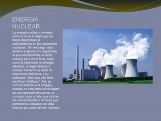 ENERGIA
NUCLEAR
La energía nuclear o energía
atómica es la energía que se
libera espontánea o
artificialmente en las reacciones
nucleares. Sin embargo, este
término engloba otro significado,
el aprovechamiento de dicha
energía para otros fines, tales
como la obtención de energía
eléctrica, energía térmica y
energía mecánica a partir de
reacciones atómicas, y su
aplicación, bien sea con fines
pacíficos o bélicos.1 Así, es
común referirse a la energía
nuclear no solo como el resultado
de una reacción sino como un
concepto más amplio que incluye
los conocimientos y técnicas que
permiten la utilización de esta
energía por parte del ser humano.
 