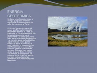 ENERGIA
GEOTERMICA
Se llama energía geotérmica a la
energía que puede obtenerse
mediante el aprovechamiento del
calor del interior de la Tierra.
El término geotérmico viene del
griego geo Tierra y termos calor
literalmente calor de la Tierra. El
interior de la Tierra está caliente y la
temperatura aumenta con la
profundidad. Las capas profundas,
pues, están a temperaturas elevadas
y, a menudo, a esa profundidad hay
capas freáticas en las que se
calienta el agua: al ascender, el
agua caliente o el vapor producen
manifestaciones en la superficie,
como los géiseres o las fuentes
termales, utilizadas para baños
desde la época de los romanos.
Actualmente, el progreso en los
métodos de perforación y bombeo
permiten explotar la energía
geotérmica en numerosos lugares
del mundo.
 