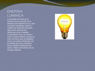 ENERGIA
LUMINICA
La energía luminosa es la
fracción que se percibe de la
energía que trasporta la luz y que
se puede manifestar sobre la
materia de diferentes maneras
tales como arrancar los
electrones de los metales,
comportarse como una onda o
como si fuera materia, aunque la
mas normal es que se desplace
como una onda e interactúe con
la materia de forma material o
física, también añadimos que
esta no debe confundirse con la
energía radiante.
 
