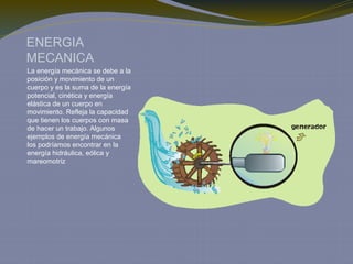 ENERGIA
MECANICA
La energía mecánica se debe a la
posición y movimiento de un
cuerpo y es la suma de la energía
potencial, cinética y energía
elástica de un cuerpo en
movimiento. Refleja la capacidad
que tienen los cuerpos con masa
de hacer un trabajo. Algunos
ejemplos de energía mecánica
los podríamos encontrar en la
energía hidráulica, eólica y
mareomotriz
 