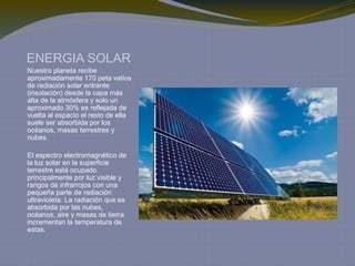 ENERGIA SOLAR
Nuestro planeta recibe
aproximadamente 170 peta vatios
de radiación solar entrante
(insolación) desde la capa más
alta de la atmósfera y solo un
aproximado 30% es reflejada de
vuelta al espacio el resto de ella
suele ser absorbida por los
océanos, masas terrestres y
nubes.
El espectro electromagnético de
la luz solar en la superficie
terrestre está ocupado
principalmente por luz visible y
rangos de infrarrojos con una
pequeña parte de radiación
ultravioleta. La radiación que es
absorbida por las nubes,
océanos, aire y masas de tierra
incrementan la temperatura de
estas.
 