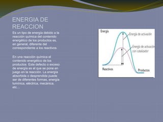 ENERGIA DE
REACCION
Es un tipo de energía debido a la
reacción química del contenido
energético de los productos es,
en general, diferente del
correspondiente a los reactivos.
En una reacción química el
contenido energético de los
productos Este defecto o exceso
de energía es el que se pone en
juego en la reacción. La energía
absorbida o desprendida puede
ser de diferentes formas, energía
lumínica, eléctrica, mecánica,
etc…
 
