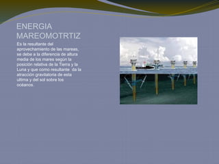 ENERGIA
MAREOMOTRTIZ
Es la resultante del
aprovechamiento de las mareas,
se debe a la diferencia de altura
media de los mares según la
posición relativa de la Tierra y la
Luna y que como resultante da la
atracción gravitatoria de esta
ultima y del sol sobre los
océanos.
 
