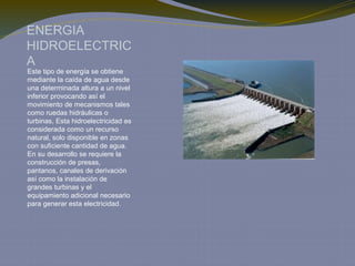 ENERGIA
HIDROELECTRIC
A
Este tipo de energía se obtiene
mediante la caída de agua desde
una determinada altura a un nivel
inferior provocando así el
movimiento de mecanismos tales
como ruedas hidráulicas o
turbinas, Esta hidroelectricidad es
considerada como un recurso
natural, solo disponible en zonas
con suficiente cantidad de agua.
En su desarrollo se requiere la
construcción de presas,
pantanos, canales de derivación
así como la instalación de
grandes turbinas y el
equipamiento adicional necesario
para generar esta electricidad.
 
