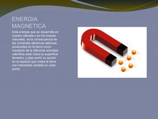 ENERGIA
MAGNETICA
Esta energía que se desarrolla en
nuestro planeta o en los imanes
naturales. es la consecuencia de
las corrientes eléctricas telúricas
producidas en la tierra como
resultado de la diferente actividad
calorífica solar sobre la superficie
terrestre, y deja sentir su acción
en el espacio que rodea la tierra
con intensidad variable en cada
punto
 