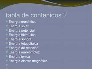Tabla de contenidos 2
Energía mecánica
Energía solar
Energía potencial
Energía hidráulica
Energía sonora
Energía fotovoltaica
Energía de reacción
Energía mareomotriz
Energía iónica
Energía electro magnética

 