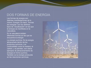 DOS FORMAS DE ENERGIA
Las formas de energía son
distintas manifestaciones de lo
mismo: Energía. Es decir, “formas
de energías” son los distintos
tipos de “visualización” en los que
la energía se manifiesta en la
naturaleza.
En la naturaleza existen
diferentes formas en las que se
encuentra la energía:
La energía química: Es la energía
almacenada dentro de los
productos químicos. Los
combustibles como la madera, el
carbón, y el petróleo, son claros
ejemplos de almacenamiento de
energía en forma química.
También es la energía producida
en las reacciones químicas.
 