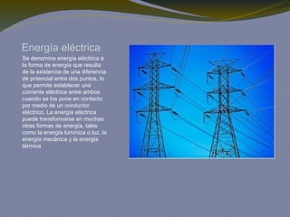 Energía eléctrica
Se denomina energía eléctrica a
la forma de energía que resulta
de la existencia de una diferencia
de potencial entre dos puntos, lo
que permite establecer una
corriente eléctrica entre ambos
cuando se los pone en contacto
por medio de un conductor
eléctrico. La energía eléctrica
puede transformarse en muchas
otras formas de energía, tales
como la energía lumínica o luz, la
energía mecánica y la energía
térmica
 