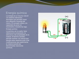 Energía química
La energía es un recurso natural
con distintos elementos
asociados que permiten hacer
una utilización industrial del
mismo. El concepto refiere a la
capacidad de poner en
movimiento o transformar algo.
Energía química
La química, por su parte, hace
referencia la composición, la
estructura y las propiedades de la
materia. El término también
permite nombrar a la ciencia que
estudia estos aspectos junto a las
modificaciones que experimenta
la materia durante las
denominadas reacciones
químicas.
 