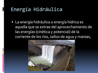 Energía Hidráulica
 La energía hidráulica o energía hídrica es
aquella que se extrae del aprovechamiento de
las energías (cinética y potencial) de la
corriente de los ríos, saltos de agua y mareas,
 