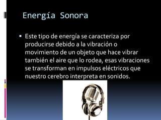 Energía Sonora
 Este tipo de energía se caracteriza por
producirse debido a la vibración o
movimiento de un objeto que hace vibrar
también el aire que lo rodea, esas vibraciones
se transforman en impulsos eléctricos que
nuestro cerebro interpreta en sonidos.
 