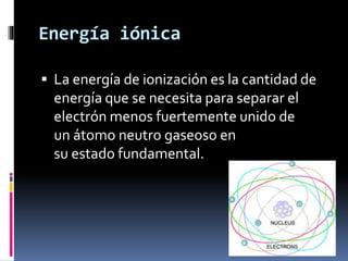 Energía iónica
 La energía de ionización es la cantidad de
energía que se necesita para separar el
electrón menos fuertemente unido de
un átomo neutro gaseoso en
su estado fundamental.
 