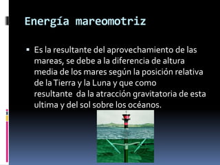 Energía mareomotriz
 Es la resultante del aprovechamiento de las
mareas, se debe a la diferencia de altura
media de los mares según la posición relativa
de laTierra y la Luna y que como
resultante da la atracción gravitatoria de esta
ultima y del sol sobre los océanos.
 