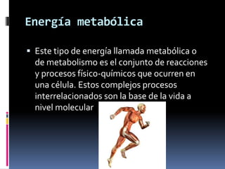 Energía metabólica
 Este tipo de energía llamada metabólica o
de metabolismo es el conjunto de reacciones
y procesos físico-químicos que ocurren en
una célula. Estos complejos procesos
interrelacionados son la base de la vida a
nivel molecular
 