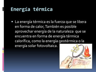 Energía térmica
 La energía térmica es la fuerza que se libera
en forma de calor,También es posible
aprovechar energía de la naturaleza que se
encuentra en forma de energía térmica
calorífica, como la energía geotérmica o la
energía solar fotovoltaica.
 