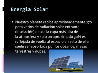 Energia Solar
 Nuestro planeta recibe aproximadamente 170
peta vatios de radiación solar entrante
(insolación) desde la capa más alta de
la atmósfera y solo un aproximado 30% es
reflejada de vuelta al espacio el resto de ella
suele ser absorbida por los océanos, masas
terrestres y nubes.
 