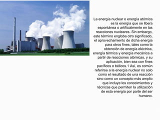 ENERGIA NUCLEAR
La energía nuclear o energía atómica
es la energía que se libera
espontánea o artificialmente en las
reacciones nucleares. Sin embargo,
este término engloba otro significado,
el aprovechamiento de dicha energía
para otros fines, tales como la
obtención de energía eléctrica,
energía térmica y energía mecánica a
partir de reacciones atómicas, y su
aplicación, bien sea con fines
pacíficos o bélicos.1 Así, es común
referirse a la energía nuclear no solo
como el resultado de una reacción
sino como un concepto más amplio
que incluye los conocimientos y
técnicas que permiten la utilización
de esta energía por parte del ser
humano.
 