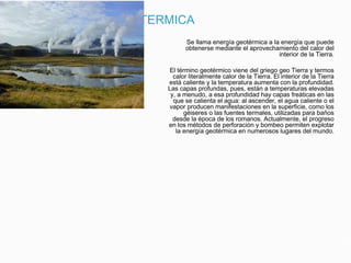 ENERGIA GEOTERMICA
Se llama energía geotérmica a la energía que puede
obtenerse mediante el aprovechamiento del calor del
interior de la Tierra.
El término geotérmico viene del griego geo Tierra y termos
calor literalmente calor de la Tierra. El interior de la Tierra
está caliente y la temperatura aumenta con la profundidad.
Las capas profundas, pues, están a temperaturas elevadas
y, a menudo, a esa profundidad hay capas freáticas en las
que se calienta el agua: al ascender, el agua caliente o el
vapor producen manifestaciones en la superficie, como los
géiseres o las fuentes termales, utilizadas para baños
desde la época de los romanos. Actualmente, el progreso
en los métodos de perforación y bombeo permiten explotar
la energía geotérmica en numerosos lugares del mundo.
 