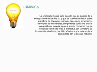 ENERGIA LUMINICA
La energía luminosa es la fracción que se percibe de la
energía que trasporta la luz y que se puede manifestar sobre
la materia de diferentes maneras tales como arrancar los
electrones de los metales, comportarse como una onda o
como si fuera materia, aunque la mas normal es que se
desplace como una onda e interactúe con la materia de
forma material o física, también añadimos que esta no debe
confundirse con la energía radiante.
 