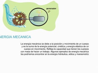 NERGIA MECANICA
La energía mecánica se debe a la posición y movimiento de un cuerpo
y es la suma de la energía potencial, cinética y energía elástica de un
cuerpo en movimiento. Refleja la capacidad que tienen los cuerpos
con masa de hacer un trabajo. Algunos ejemplos de energía mecánica
los podríamos encontrar en la energía hidráulica, eólica y mareomotriz
 