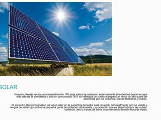 SOLAR
Nuestro planeta recibe aproximadamente 170 peta vatios de radiación solar entrante (insolación) desde la capa
más alta de la atmósfera y solo un aproximado 30% es reflejada de vuelta al espacio el resto de ella suele ser
absorbida por los océanos, masas terrestres y nubes.
El espectro electromagnético de la luz solar en la superficie terrestre está ocupado principalmente por luz visible y
rangos de infrarrojos con una pequeña parte de radiación ultravioleta. La radiación que es absorbida por las nubes,
océanos, aire y masas de tierra incrementan la temperatura de estas.
 