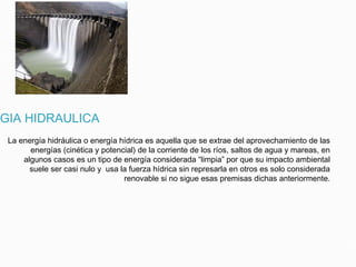 RGIA HIDRAULICA
La energía hidráulica o energía hídrica es aquella que se extrae del aprovechamiento de las
energías (cinética y potencial) de la corriente de los ríos, saltos de agua y mareas, en
algunos casos es un tipo de energía considerada “limpia” por que su impacto ambiental
suele ser casi nulo y usa la fuerza hídrica sin represarla en otros es solo considerada
renovable si no sigue esas premisas dichas anteriormente.
 