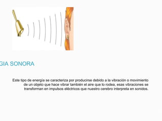 GIA SONORA
Este tipo de energía se caracteriza por producirse debido a la vibración o movimiento
de un objeto que hace vibrar también el aire que lo rodea, esas vibraciones se
transforman en impulsos eléctricos que nuestro cerebro interpreta en sonidos.
 