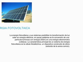 RGIA FOTOVOLTAICA
La energía fotovoltaica y sus sistemas posibilitan la transformación de luz
solar en energía eléctrica, en pocas palabras es la conversión de una
partícula luminosa con energía (fotón) en una energía electromotriz
(voltaica). La característica principal de un sistema de energía
fotovoltaica es la célula fotoeléctrica, un dispositivo construido de silicio
(extraído de la arena común).
 