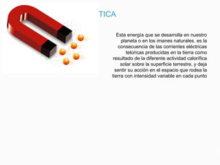 ENERGIA MAGNETICA
Esta energía que se desarrolla en nuestro
planeta o en los imanes naturales. es la
consecuencia de las corrientes eléctricas
telúricas producidas en la tierra como
resultado de la diferente actividad calorífica
solar sobre la superficie terrestre, y deja
sentir su acción en el espacio que rodea la
tierra con intensidad variable en cada punto
 