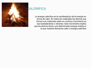 ENERGIA CALORIFICA
La energía calorífica es la manifestación de la energía en
forma de calor. En todos los materiales los átomos que
forman sus moléculas están en continuo movimiento ya
sea trasladándose o vibrando. Este movimiento implica
que los átomos tienen una determinada energía cinética a
la que nosotros llamamos calor o energía calorífica
 