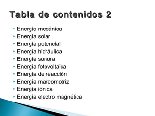  Energía mecánica
 Energía solar
 Energía potencial
 Energía hidráulica
 Energía sonora
 Energía fotovoltaica
 Energía de reacción
 Energía mareomotriz
 Energía iónica
 Energía electro magnética


Tabla de contenidos 2Tabla de contenidos 2
 