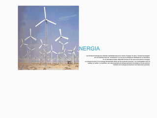 DOS FORMAS DE ENERGIA
Las formas de energía son distintas manifestaciones de lo mismo: Energía. Es decir, “formas de energías”
son los distintos tipos de “visualización” en los que la energía se manifiesta en la naturaleza.
En la naturaleza existen diferentes formas en las que se encuentra la energía:
La energía química: Es la energía almacenada dentro de los productos químicos. Los combustibles como la
madera, el carbón, y el petróleo, son claros ejemplos de almacenamiento de energía en forma química.
También es la energía producida en las reacciones químicas.
 