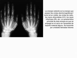 Energía radiante
La energía radiante es la energía que
poseen las ondas electromagnéticas1
como la luz visible, las ondas de radio,
los rayos ultravioletas (UV), los rayos
infrarrojos (IR), etc. La característica
principal de esta energía es que se
propaga en el vacío sin necesidad de
soporte material alguno. Se transmite
por unidades llamadas fotones
 