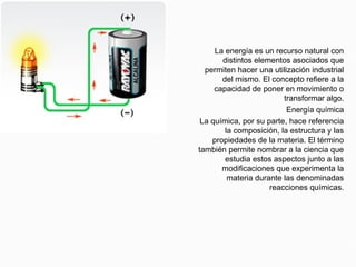 Energía química
La energía es un recurso natural con
distintos elementos asociados que
permiten hacer una utilización industrial
del mismo. El concepto refiere a la
capacidad de poner en movimiento o
transformar algo.
Energía química
La química, por su parte, hace referencia
la composición, la estructura y las
propiedades de la materia. El término
también permite nombrar a la ciencia que
estudia estos aspectos junto a las
modificaciones que experimenta la
materia durante las denominadas
reacciones químicas.
 