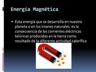 Energía Magnética
 Esta energía que se desarrolla en nuestro
planeta o en los imanes naturales. es la
consecuencia de las corrientes eléctricas
telúricas producidas en la tierra como
resultado de la diferente actividad calorífica
 
