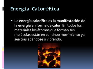 Energía Calorífica
 La energía calorífica es la manifestación de
la energía en forma de calor. En todos los
materiales los átomos que forman sus
moléculas están en continuo movimiento ya
sea trasladándose o vibrando.
 
