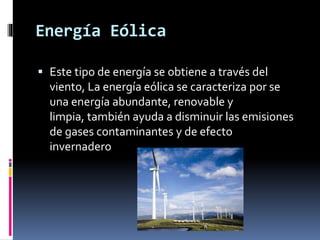 Energía Eólica
 Este tipo de energía se obtiene a través del
viento, La energía eólica se caracteriza por se
una energía abundante, renovable y
limpia, también ayuda a disminuir las emisiones
de gases contaminantes y de efecto
invernadero
 