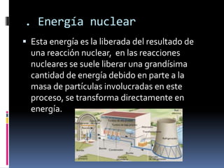 . Energía nuclear
 Esta energía es la liberada del resultado de
una reacción nuclear, en las reacciones
nucleares se suele liberar una grandísima
cantidad de energía debido en parte a la
masa de partículas involucradas en este
proceso, se transforma directamente en
energía.
 