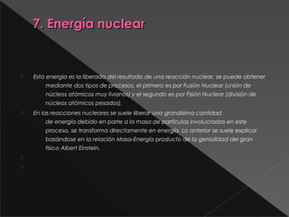 7. Energía nuclear7. Energía nuclear
  
 Esta energía es la liberada del resultado de una reacción nuclear, se puede obtener
mediante dos tipos de procesos, el primero es por Fusión Nuclear (unión de
núcleos atómicos muy livianos) y el segundo es por Fisión Nuclear (división de
núcleos atómicos pesados).
 En las reacciones nucleares se suele liberar una grandisima cantidad
de energía debido en parte a la masa de partículas involucradas en este
proceso, se transforma directamente en energía. Lo anterior se suele explicar
basándose en la relación Masa-Energía producto de la genialidad del gran
físico Albert Einstein.
  

 