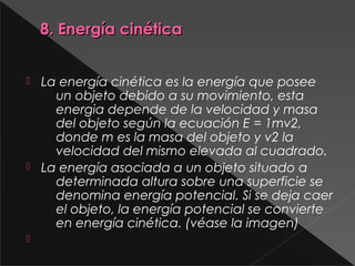 8. Energía cinética8. Energía cinética
 La energía cinética es la energía que posee
un objeto debido a su movimiento, esta
energia depende de la velocidad y masa
del objeto según la ecuación E = 1mv2,
donde m es la masa del objeto y v2 la
velocidad del mismo elevada al cuadrado.
 La energía asociada a un objeto situado a
determinada altura sobre una superficie se
denomina energía potencial. Si se deja caer
el objeto, la energía potencial se convierte
en energía cinética. (véase la imagen)

 