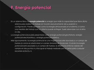 9. Energía potencial9. Energía potencial
 En un sistema físico, la energía potencial es energía que mide la capacidad que tiene dicho
sistema para realizar un trabajo en función exclusivamente de su posición o
configuración. Puede pensarse como la energía almacenada en el sistema, o como
una medida del trabajo que un sistema puede entregar. Suele abreviarse con la letra
U o Ep.
 La energía potencial puede presentarse como energía potencial gravitatoria, energía
potencial electrostática, y energía potencial elástica.
 Más rigurosamente, la energía potencial es una magnitud escalar asociada a un campo de
fuerzas (o como en elasticidad un campo tensorial de tensiones). Cuando la energía
potencial está asociada a un campo de fuerzas, la diferencia entre los valores del
campo en dos puntos A y B es igual al trabajo realizado por la fuerza para cualquier
recorrido entre B y A.

 