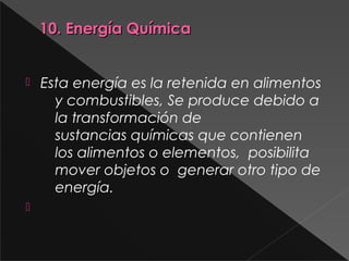 10. Energía Química10. Energía Química
 Esta energía es la retenida en alimentos
y combustibles, Se produce debido a
la transformación de
sustancias químicas que contienen
los alimentos o elementos,  posibilita 
mover objetos o  generar otro tipo de
energía.

 