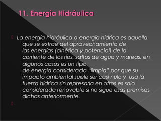 11. Energía Hidráulica11. Energía Hidráulica
 La energía hidráulica o energía hídrica es aquella
que se extrae del aprovechamiento de
las energías (cinética y potencial) de la
corriente de los ríos, saltos de agua y mareas, en
algunos casos es un tipo
de energía considerada “limpia” por que su
impacto ambiental suele ser casi nulo y  usa la
fuerza hídrica sin represarla en otros es solo
considerada renovable si no sigue esas premisas
dichas anteriormente.

 