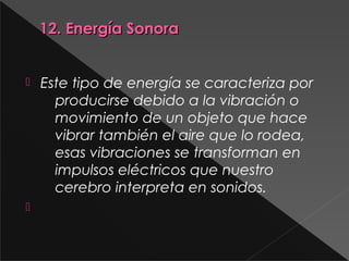 12. Energía Sonora12. Energía Sonora
 Este tipo de energía se caracteriza por
producirse debido a la vibración o
movimiento de un objeto que hace
vibrar también el aire que lo rodea,
esas vibraciones se transforman en
impulsos eléctricos que nuestro
cerebro interpreta en sonidos.

 