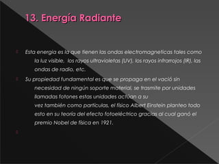 13. Energía Radiante13. Energía Radiante
 Esta energia es la que tienen las ondas electromagneticas tales como
la luz visible,  los rayos ultravioletas (UV), los rayos infrarrojos (IR), las
ondas de radio, etc.
 Su propiedad fundamental es que se propaga en el vació sin
necesidad de ningún soporte material, se trasmite por unidades
llamadas fotones estas unidades actúan a su
vez también como partículas, el físico Albert Einstein planteo todo
esto en su teoría del efecto fotoeléctrico gracias al cual ganó el
premio Nobel de física en 1921.

 